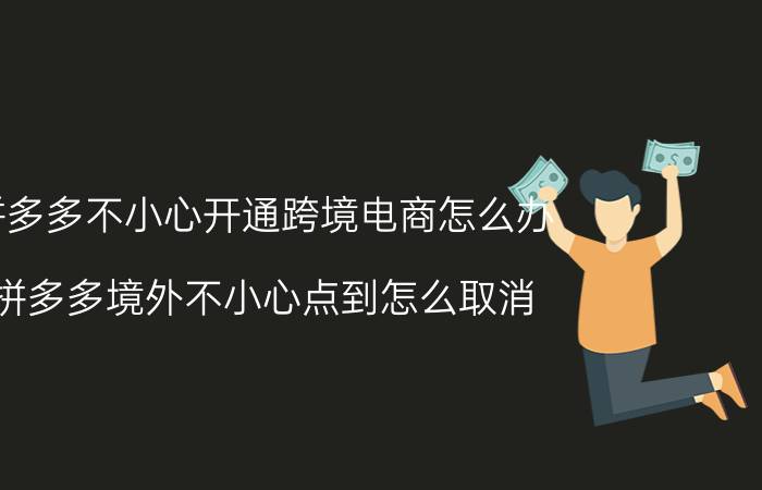 拼多多不小心开通跨境电商怎么办 拼多多境外不小心点到怎么取消？